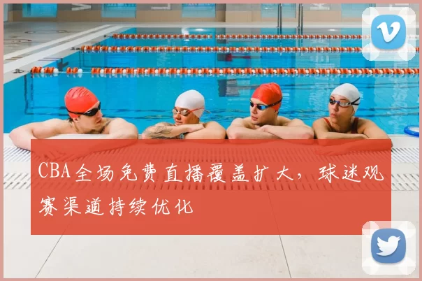 CBA全场免费直播覆盖扩大,球迷观赛渠道持续优化