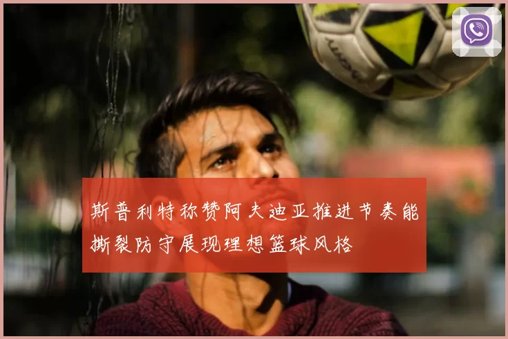 斯普利特称赞阿夫迪亚推进节奏能撕裂防守展现理想篮球风格