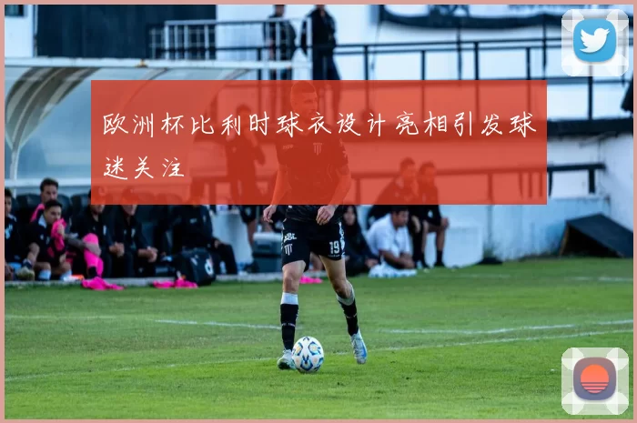 欧洲杯比利时球衣设计亮相引发球迷关注