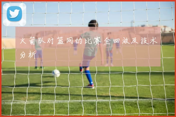 火箭队对篮网的比赛全回放及技术分析