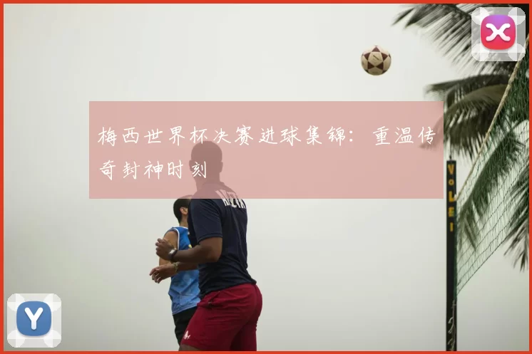 梅西世界杯决赛进球集锦：重温传奇封神时刻
