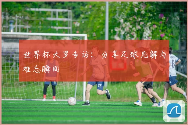 世界杯大罗专访：分享足球见解与难忘瞬间