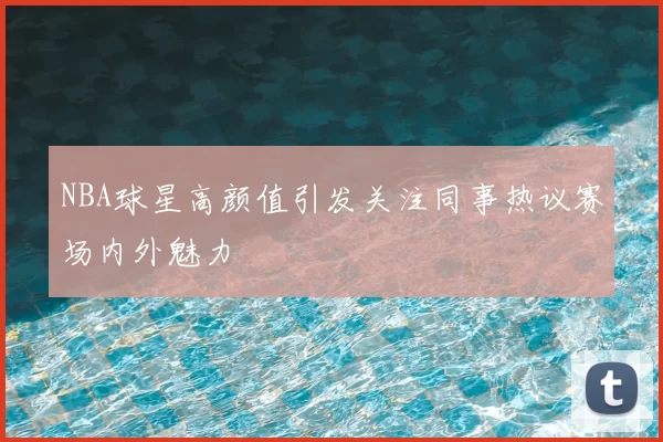 NBA球星高颜值引发关注同事热议赛场内外魅力