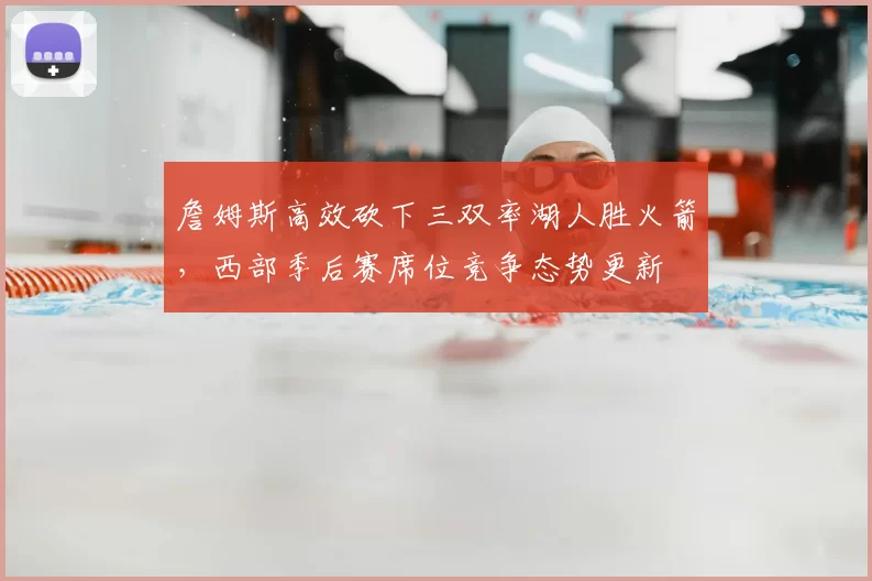 詹姆斯高效砍下三双率湖人胜火箭，西部季后赛席位竞争态势更新