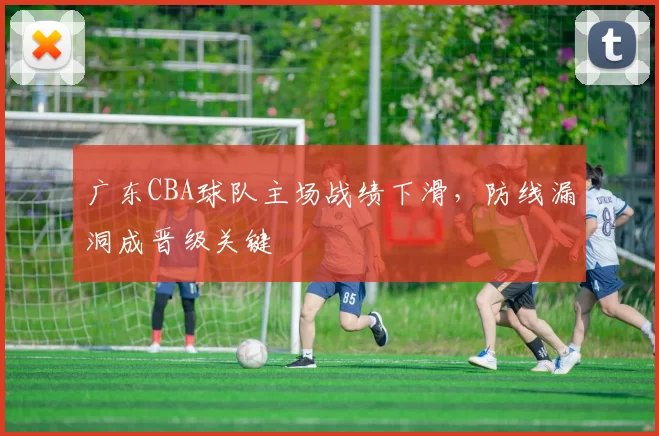 广东CBA球队主场战绩下滑，防线漏洞成晋级关键