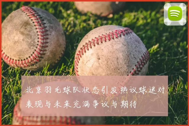 北京羽毛球队状态引发热议球迷对表现与未来充满争议与期待
