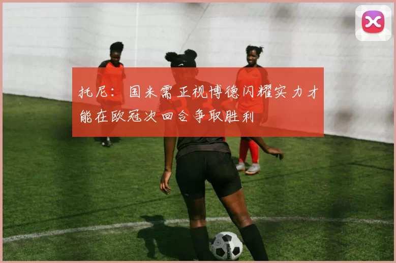 托尼：国米需正视博德闪耀实力才能在欧冠次回合争取胜利