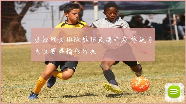 劳拉网女排欧冠杯直播开启 球迷可关注赛事精彩对决