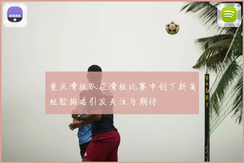 重庆滑板队在滑板比赛中创下新高经验排名引发关注与期待