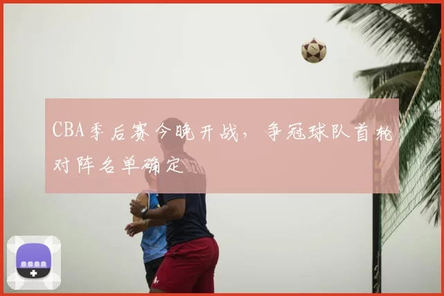 CBA季后赛今晚开战，争冠球队首轮对阵名单确定