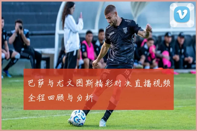 巴萨与尤文图斯精彩对决直播视频全程回顾与分析