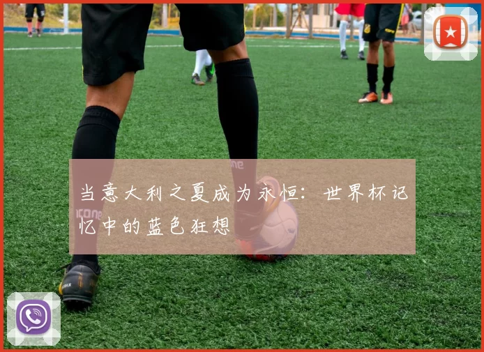 当意大利之夏成为永恒:世界杯记忆中的蓝色狂想