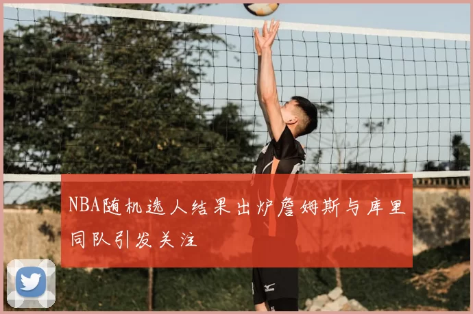 NBA随机选人结果出炉詹姆斯与库里同队引发关注