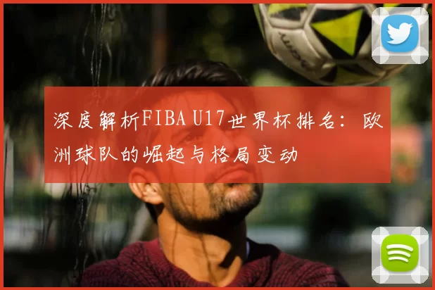 深度解析FIBA U17世界杯排名:欧洲球队的崛起与格局变动