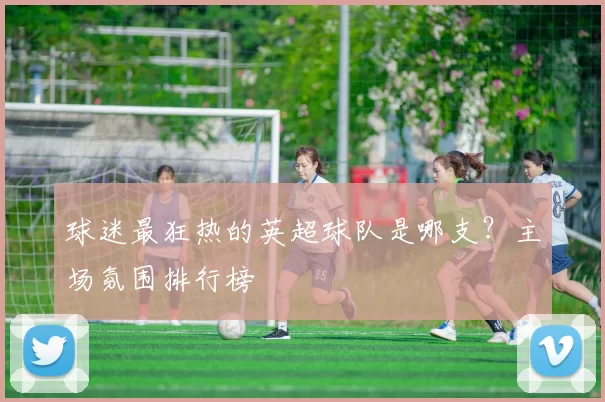 球迷最狂热的英超球队是哪支？主场氛围排行榜