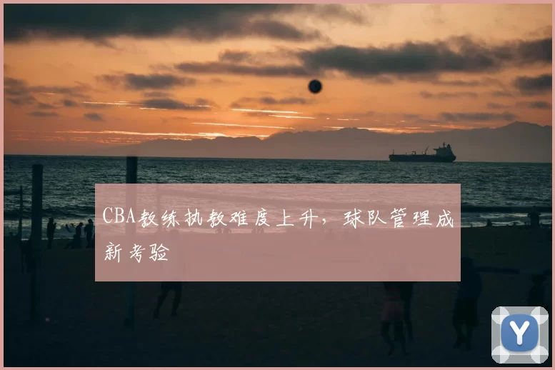 CBA教练执教难度上升，球队管理成新考验