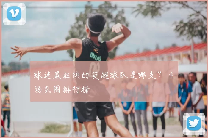 球迷最狂热的英超球队是哪支？主场氛围排行榜