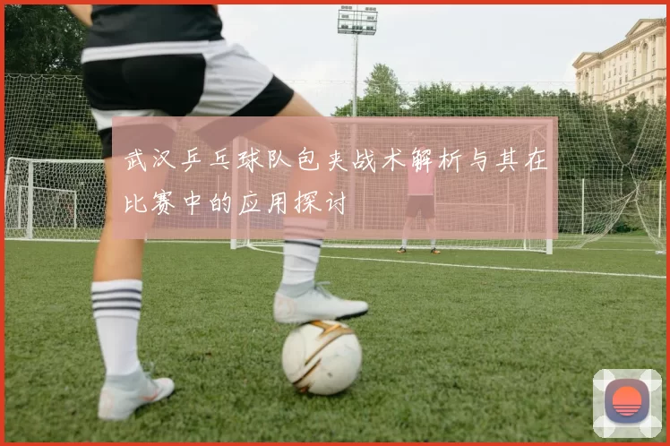 武汉乒乓球队包夹战术解析与其在比赛中的应用探讨