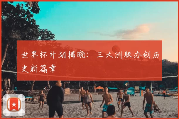 世界杯计划揭晓：三大洲联办创历史新篇章