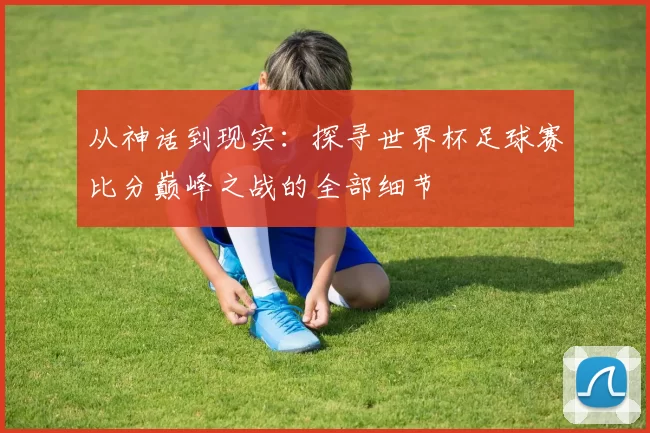 从神话到现实:探寻世界杯足球赛比分巅峰之战的全部细节