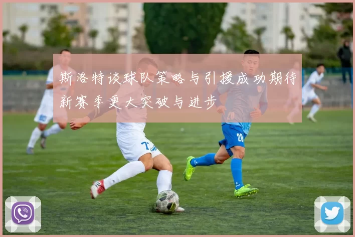 斯洛特谈球队策略与引援成功期待新赛季更大突破与进步