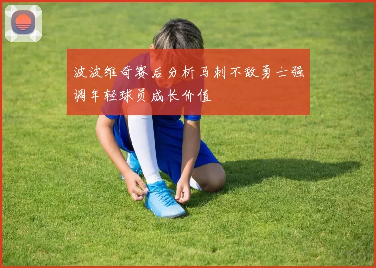 波波维奇赛后分析马刺不敌勇士强调年轻球员成长价值