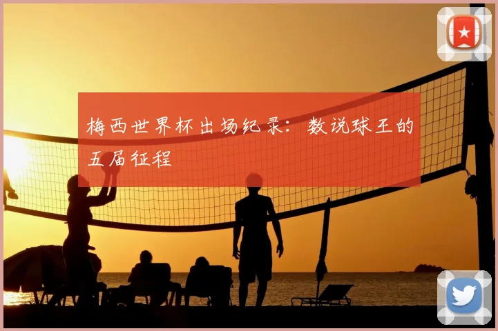 梅西世界杯出场纪录：数说球王的五届征程