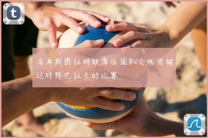 马库斯图拉姆缺席法国队合练将错过对阵巴拉圭的比赛