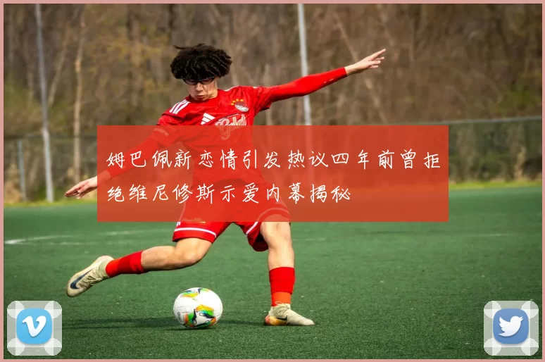 姆巴佩新恋情引发热议四年前曾拒绝维尼修斯示爱内幕揭秘