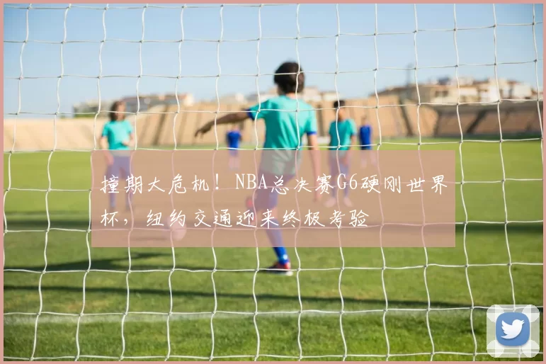 撞期大危机!NBA总决赛G6硬刚世界杯,纽约交通迎来终极考验