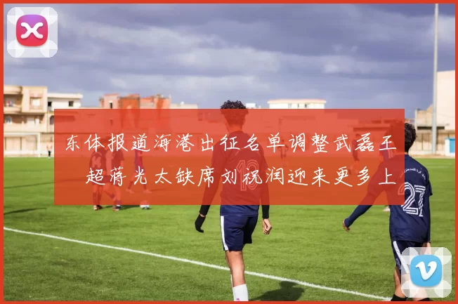 东体报道海港出征名单调整武磊王燊超蒋光太缺席刘祝润迎来更多上场机会