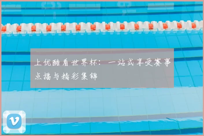 上优酷看世界杯:一站式享受赛事点播与精彩集锦