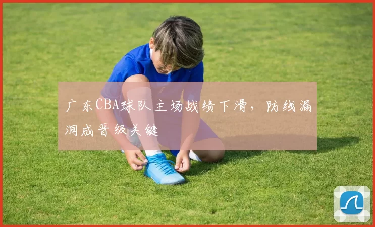 广东CBA球队主场战绩下滑,防线漏洞成晋级关键