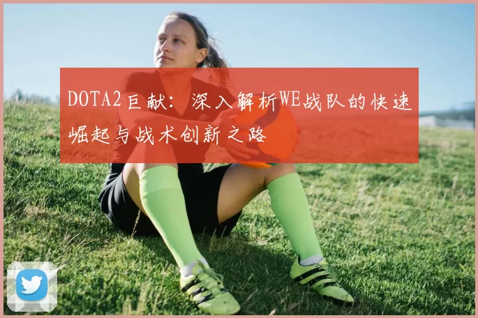 DOTA2巨献:深入解析WE战队的快速崛起与战术创新之路