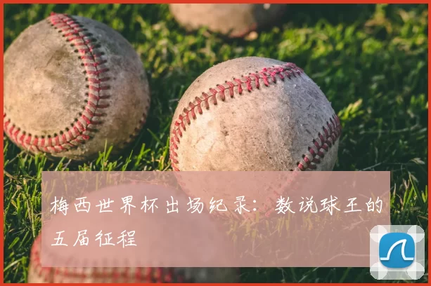 梅西世界杯出场纪录：数说球王的五届征程