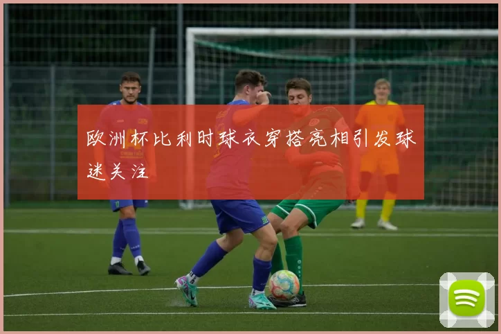 欧洲杯比利时球衣穿搭亮相引发球迷关注