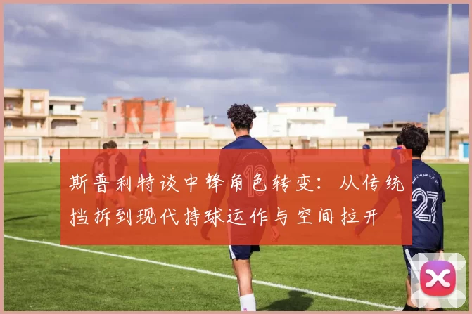 斯普利特谈中锋角色转变：从传统挡拆到现代持球运作与空间拉开
