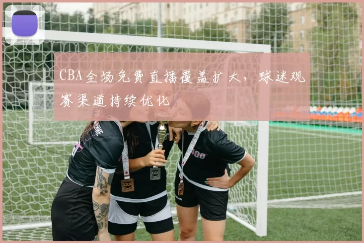 CBA全场免费直播覆盖扩大，球迷观赛渠道持续优化